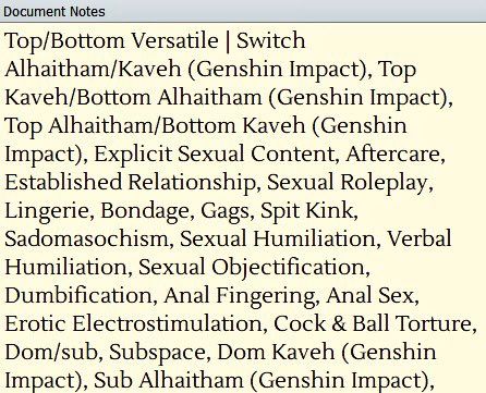 Screenshot of text. The text reads:

Document Notes
Top/Bottom Versatile | Switch Alhaitham/Kaveh (Genshin Impact), Top Kaveh/Bottom Alhaitham (Genshin Impact), Top Alhaitham/Bottom Kaveh (Genshin Impact), Explicit Sexual Content, Aftercare, Established Relationship, Sexual Roleplay, Lingerie, Bondage, Gags, Spit Kink, Sadomasochism, Sexual Humiliation, Verbal Humiliation, Sexual Objectification, Dumbification, Anal Fingering, Anal Sex, Erotic Electrostimulation, Cock & Ball Torture, Dom/sub, Subspace, Dom Kaveh (Genshin Impact), Sub Alhaitham (Genshin Impact),