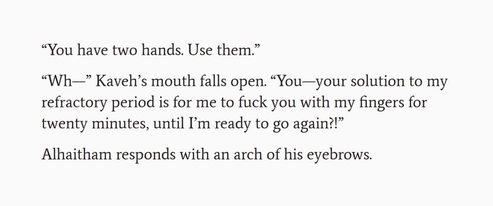 Second screenshot of an excerpt from a work-in-progress fanfic. The text reads:

“You have two hands. Use them.”

“Wh—” Kaveh’s mouth falls open. “You—your solution to my refractory period is for me to fuck you with my fingers for twenty minutes, until I’m ready to go again?!”

Alhaitham responds with an arch of his eyebrows. 