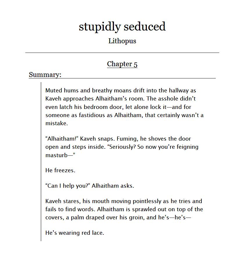 Screenshot of a synopsis for the fifth chapter of a fanfiction on AO3 titled “stupidly seduced”. The synopsis consists of an excerpt from the chapter.

The text of the synopsis reads:

Muted hums and breathy moans drift into the hallway as Kaveh approaches Alhaitham’s room. The asshole didn’t even latch his bedroom door, let alone lock it—and for someone as fastidious as Alhaitham, that certainly wasn’t a mistake.

“Alhaitham!” Kaveh snaps. Fuming, he shoves the door open and steps inside. “Seriously? So now you’re feigning masturb—”

He freezes.

“Can I help you?” Alhaitham asks.

Kaveh stares, his mouth moving pointlessly as he tries and fails to find words. Alhaitham is sprawled out on top of the covers, a palm draped over his groin, and he’s—he’s—

He’s wearing red lace.