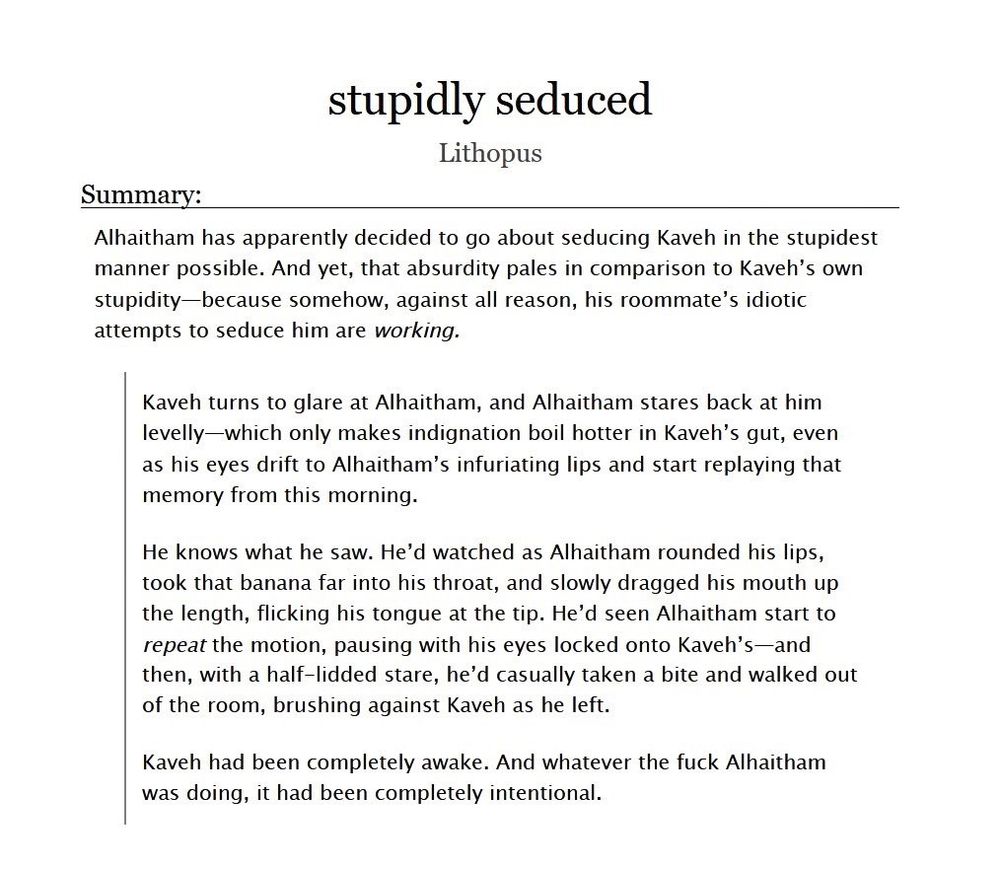 Screenshot of a fic title and summary on the website AO3. The summary consists of a synopsis line and excerpt.

The text of the synopsis line reads: Alhaitham has apparently decided to go about seducing Kaveh in the stupidest manner possible. And yet, that absurdity pales in comparison to Kaveh’s own stupidity—because somehow, against all reason, his roommate’s idiotic attempts to seduce him are working.

The text of the excerpt reads:



Kaveh turns to glare at Alhaitham, and Alhaitham stares back at him levelly—which only makes indignation boil hotter in Kaveh’s gut, even as his eyes drift to Alhaitham’s infuriating lips and start replaying that memory from this morning.

He knows what he saw. He’d watched as Alhaitham rounded his lips, took that banana far into his throat, and slowly dragged his mouth up the length, flicking his tongue at the tip. He’d seen Alhaitham start to repeat the motion, pausing with his eyes locked onto Kaveh’s—and then, with a half-lidded stare, he’d casually taken a bite and walked out of the room, brushing against Kaveh as he left.

Kaveh had been completely awake. And whatever the fuck Alhaitham was doing, it had been completely intentional.