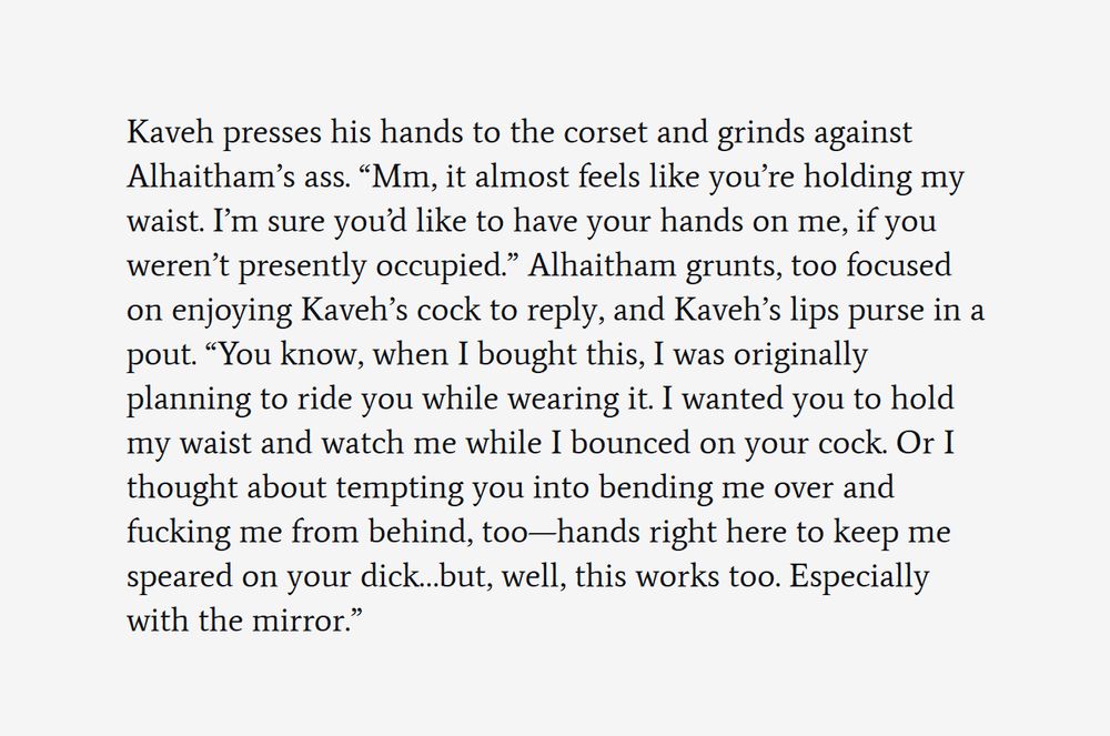 First screenshot of an excerpt from a work-in-progress fanfic. The text reads:


Kaveh presses his hands to the corset and grinds against Alhaitham’s ass. “Mm, it almost feels like you’re holding my waist. I’m sure you’d like to have your hands on me, if you weren’t presently occupied.” Alhaitham grunts, too focused on enjoying Kaveh’s cock to reply, and Kaveh’s lips purse in a pout. “You know, when I bought this, I was originally planning to ride you while wearing it. I wanted you to hold my waist and watch me while I bounced on your cock. Or I thought about tempting you into bending me over and fucking me from behind, too—hands right here to keep me speared on your dick…but, well, this works too. Especially with the mirror.”