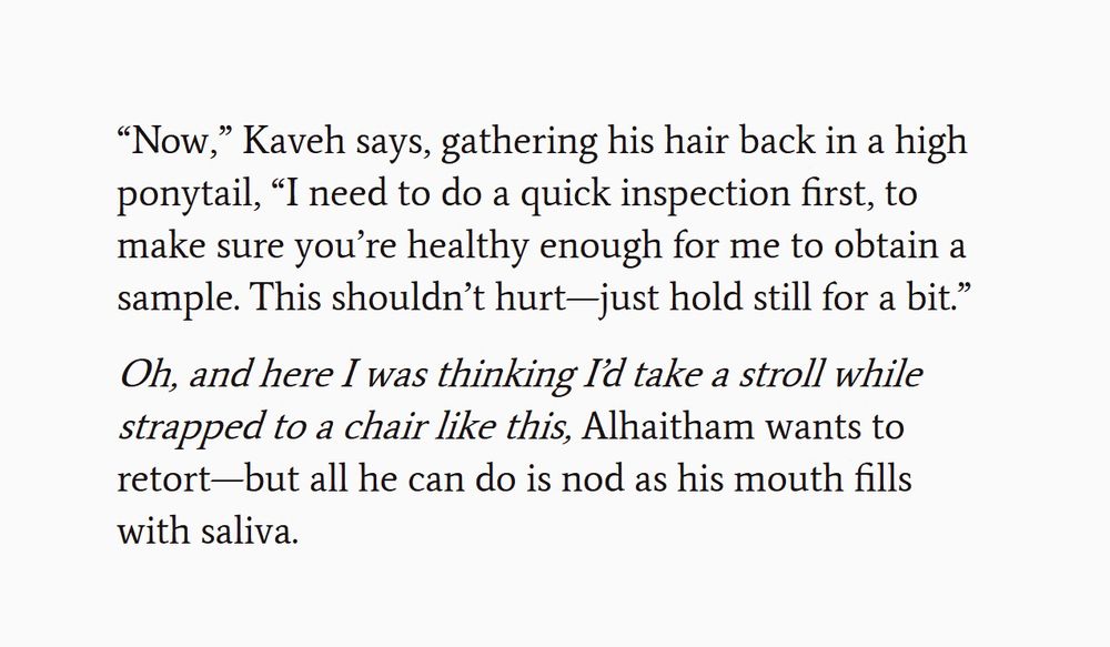 “Now,” Kaveh says, gathering his hair back in a high ponytail, “I need to do a quick inspection first, to make sure you’re healthy enough for me to obtain a sample. This shouldn’t hurt—just hold still for a bit.” 

'Oh, and here I was thinking I’d take a stroll while strapped to a chair like this,' Alhaitham wants to retort—but all he can do is nod as his mouth fills with saliva.