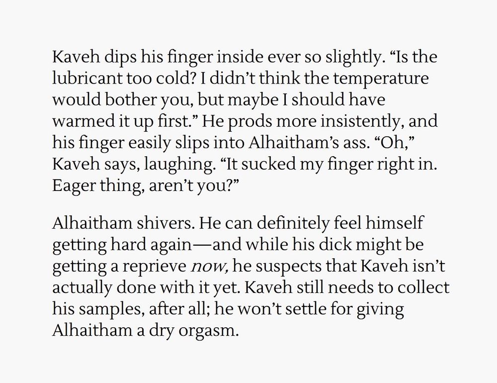 First screenshot of text. The text reads:

Kaveh dips his finger inside ever so slightly. “Is the lubricant too cold? I didn’t think the temperature would bother you, but maybe I should have warmed it up first.” He prods more insistently, and his finger easily slips into Alhaitham’s ass. “Oh,” Kaveh says, laughing. “It sucked my finger right in. Eager thing, aren’t you?”

Alhaitham shivers. He can definitely feel himself getting hard again—and while his dick might be getting a reprieve now, he suspects that Kaveh isn’t actually done with it yet. Kaveh still needs to collect his samples, after all; he won’t settle for giving Alhaitham a dry orgasm.