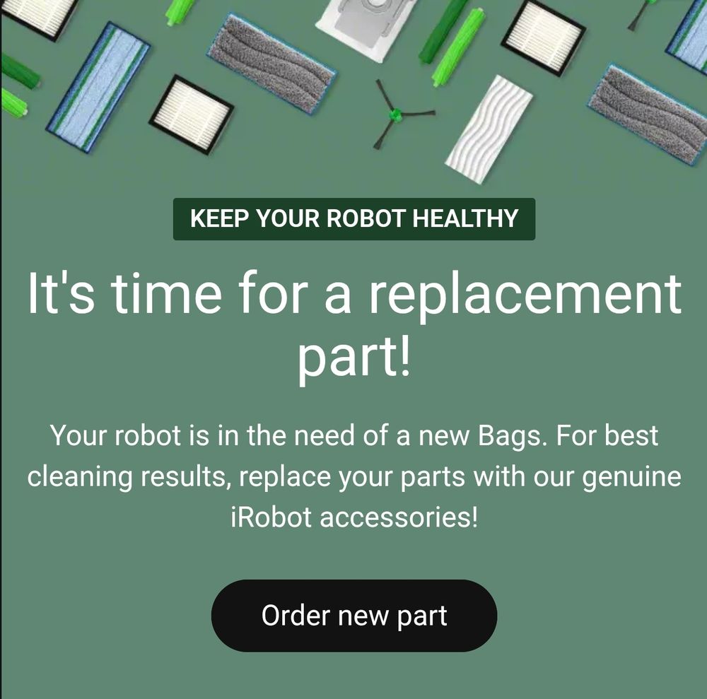 Keep your robot healthy

It's time for a replacement part!

Your robot is in the need of a new Bags. For best cleaning results, replace your parts with our genuine iRobot accessories!
Order new part