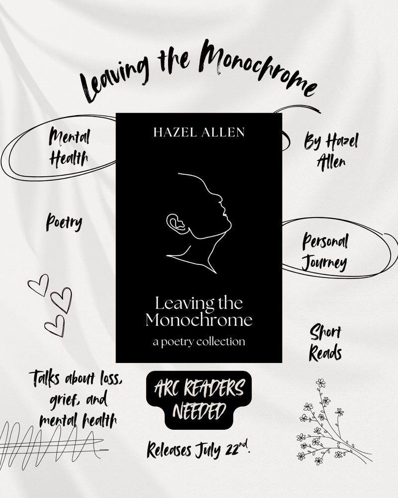Leaving the Monochrome. Mental Health. Poetry. Talks about loss, grief, and mental health. By Hazel Allen. Personal journey. Short Reads. Arc readers needed. Releases July 22nd. Book cover is in the middle. 