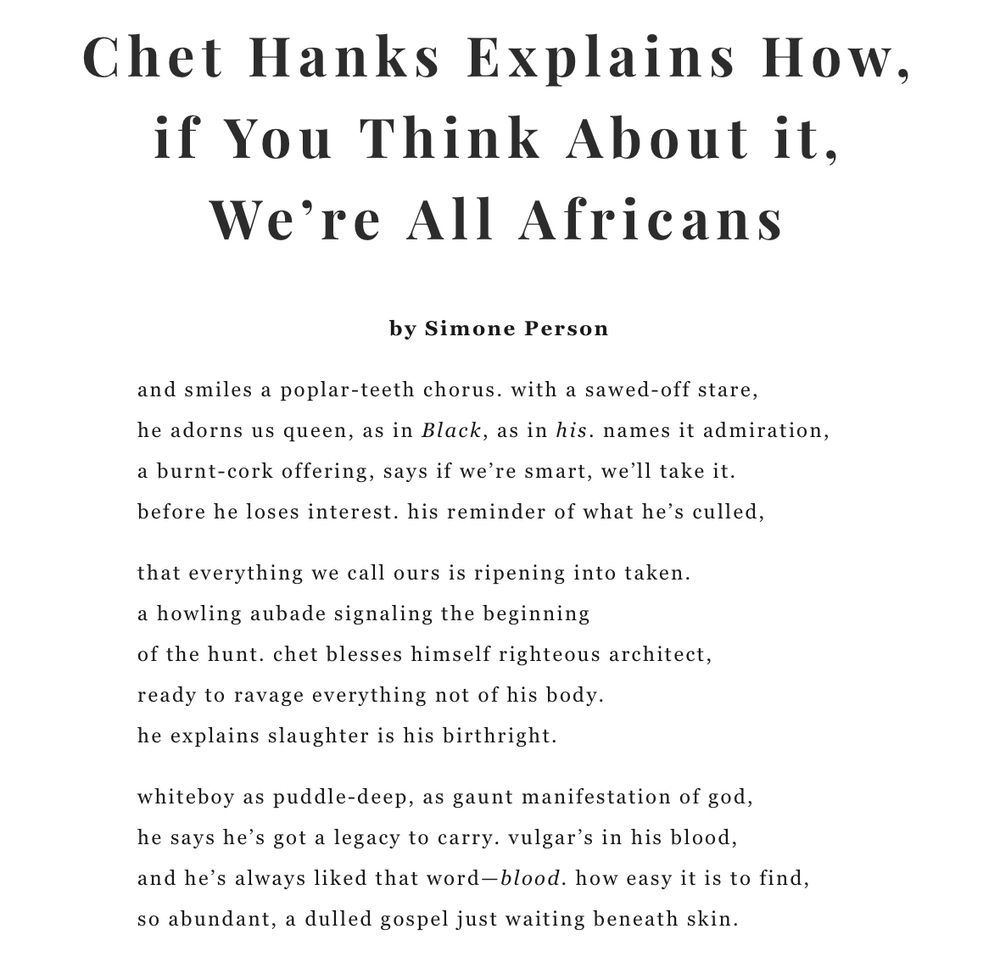 Poem titled: Chet Hanks Explains How, if You Think About it, We’re All Africans. 

Poem reads:

and smiles a poplar-teeth chorus. with a sawed-off stare, 
he adorns us queen, as in Black, as in his. names it admiration,
a burnt-cork offering. says if we’re smart, we’ll take it. 
before he loses interest. his reminder of what he’s culled,

that everything we call ours is ripening into taken.
a howling aubade signaling the beginning 
of the hunt. chet blesses himself righteous architect,
ready to ravage everything not of his body.
he explains slaughter is his birthright.

whiteboy as puddle-deep, as gaunt manifestation of god,
he says he’s got a legacy to carry. vulgar’s in his blood.
and he’s always liked that word—blood. how easy it is to find,
so abundant, a dulled gospel just waiting beneath skin.
