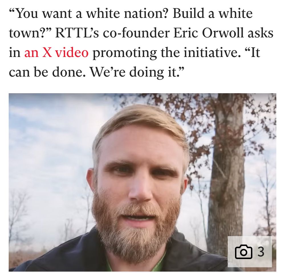 Screenshot of an article about the “Return to the Land Movement.” It reads: ‘You want a white nation? Build a white town?’ RTTL’s co-founder Eric Orwell asks in an X video promoting the initiative. ‘It can be done. We’re doing it.’

A photo of the co-founder is underneath. He is, and I’m not exaggerating, ghoulish. His skin is the color of week-old raw chicken. His hair is the color of dead grass, shortly cropped, and he has a full beard that’s trying its hardest to cover a weak jawline. His eyes are in shadow under his thick brow bone, and I’m sure he believes he is the epitome of the master race. He looks like he knows exactly where to get GHB. He looks like a scarecrow became sentient by reading The Elders of Zion. He looks like he only drinks raw milk. He is, in short, a dork drunk on the racial bribe concocted by a group of men 200 years ago who didn’t wash their dicks. Classic. 
