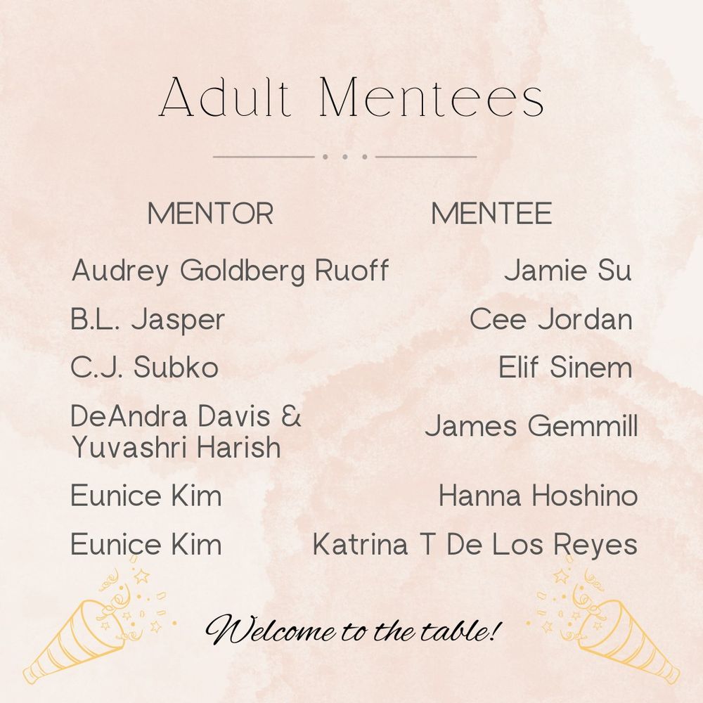 Adult mentees:

Audrey Goldberg Ruoff is mentoring Jamie Su.
B.L. Jasper is mentoring Cee Jordan.
C.J. Subko is mentoring Elif Sinem.
DeAndra Davis & Yuvashri Harish are mentoring James Gemmill.
Eunice Kim is mentoring Hanna Hoshino and Katrina T De Los Reyes.

