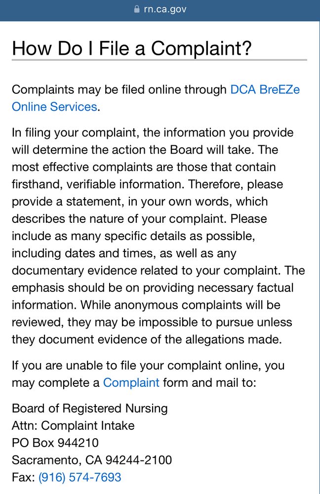 How Do I File a Complaint?

Complaints may be filed online through DCA BreEZe Online Services.

In filing your complaint, the information you provide will determine the action the Board will take. The most effective complaints are those that contain firsthand, verifiable information. Therefore, please provide a statement, in your own words, which describes the nature of your complaint. Please include as many specific details as possible, including dates and times, as well as any documentary evidence related to your complaint. The emphasis should be on providing necessary factual information. While anonymous complaints will be reviewed, they may be impossible to pursue unless they document evidence of the allegations made.

If you are unable to file your complaint online, you may complete a Complaint form and mail to:

Board of Registered Nursing
Attn: Complaint Intake
PO Box 944210
Sacramento, CA 94244-2100
Fax: (916) 574-7693