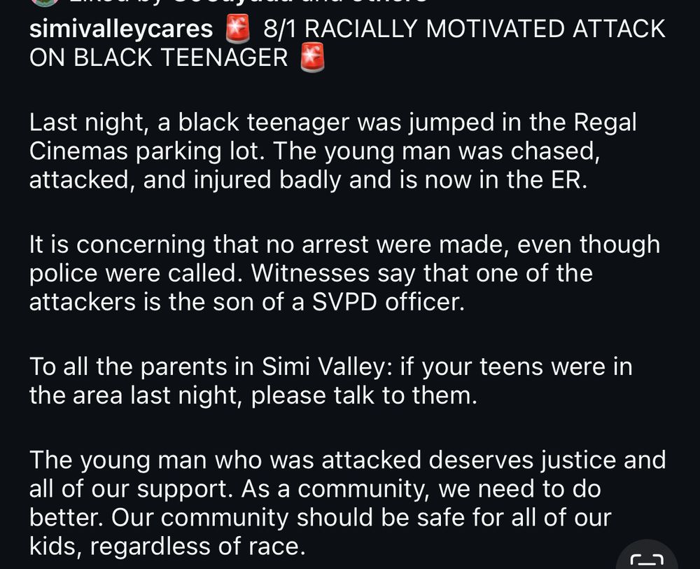 simivalleycares
8/1 RACIALLY MOTIVATED ATTACK
ON BLACK TEENAGER
Last night, a black teenager was jumped in the Regal Cinemas parking lot. The young man was chased, attacked, and injured badly and is now in the ER.
It is concerning that no arrest were made, even though police were called. Witnesses say that one of the attackers is the son of a SVPD officer.
To all the parents in Simi Valley: if your teens were in the area last night, please talk to them.
The young man who was attacked deserves justice and all of our support. As a community, we need to do better. Our community should be safe for all of our kids, regardless of race.
48 minutes ago