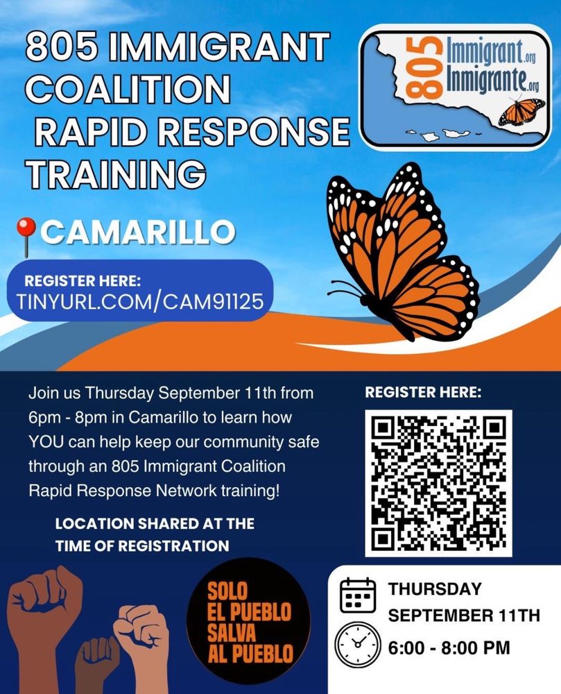 805 IMMIGRANT COALITION RAPID RESPONSE TRAINING O CAMARILLO REGISTER HERE: TINYURL.COM/CAM91125 Join us Thursday September 11th from 6pm - 8pm in Camarillo to learn how YOU can help keep our community safe through an 805 Immigrant Coalition Rapid Response Network training! LOCATION SHARED AT THE TIME OF REGISTRATION SOLO EL PUEBLO SALVA AL PUEBLO 805 Immigrant. og Inmigrante.org REGISTER HERE: THURSDAY SEPTEMBER 11TH 6:00 - 8:00 PM