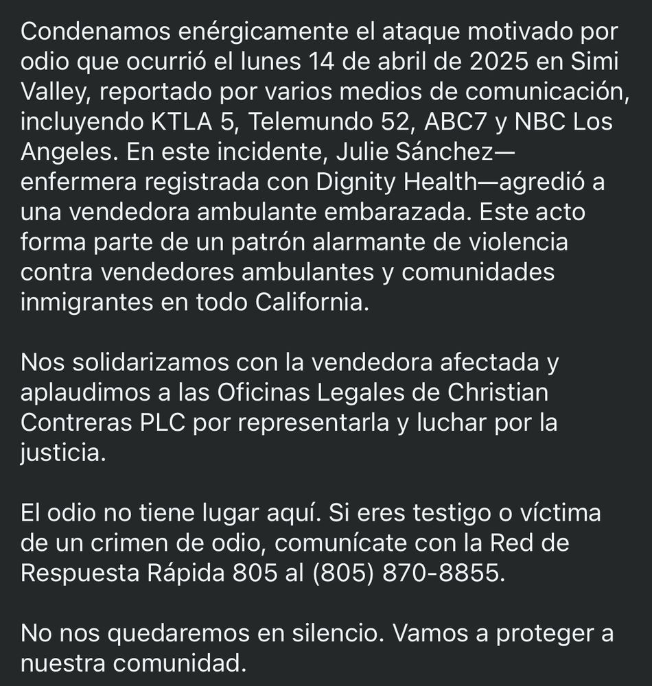Condenamos enérgicamente el ataque motivado por odio que ocurrió el lunes 14 de abril de 2025 en Simi Valley, reportado por varios medios de comunicación, incluyendo KTLA 5, Telemundo 52, ABC7 y NBC Los Angeles. En este incidente, Julie Sánchez-enfermera registrada con Dignity Health-agredió a una vendedora ambulante embarazada. Este acto forma parte de un patrón alarmante de violencia contra vendedores ambulantes y comunidades inmigrantes en todo California.
Nos solidarizamos con la vendedora afectada y aplaudimos a las Oficinas Legales de Christian
Contreras PLC por representarla y luchar por la justicia.
El odio no tiene lugar aquí. Si eres testigo o víctima de un crimen de odio, comunícate con la Red de Respuesta Rápida 805 al (805) 870-8855.
No nos quedaremos en silencio. Vamos a proteger a nuestra comunidad.