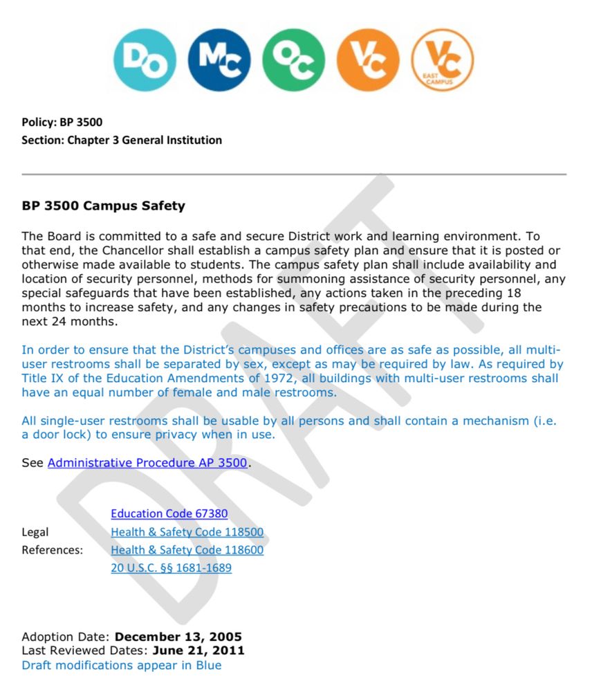Image of draft copy:

Policy: BP 3500
Section: Chapter 3 General Institution
BP 3500 Campus Safety
The Board is committed to a safe and secure District work and learning environment. To that end, the Chancellor shall establish a campus safety plan and ensure that it is posted or otherwise made available to students. The campus safety plan shall include availability and location of security personnel, methods for summoning assistance of security personnel, any special safeguards that have been established, any actions taken in the preceding 18 months to increase safety, and any changes in safety precautions to be made during the next 24 months.
In order to ensure that the District's campuses and offices are as safe as possible, all multiuser restrooms shall be separated by sex, except as may be required by law. As required by Title IX of the Education Amendments of 1972, all buildings with multi-user restrooms shall have an equal number of female and male restrooms.
All single-user restrooms shall be usable by all persons and shall contain a mechanism (i.e. a door lock) to ensure privacy when in use.
See Administrative Procedure AP 3500.
Legal
References:
Education Code 67380
Health & Safety Code 118500
Health & Safety Code 118600
20 U.S.C. §§ 1681-1689
Adoption Date: December 13, 2005
Last Reviewed Dates: June 21, 2011
Draft modifications appear in Blue