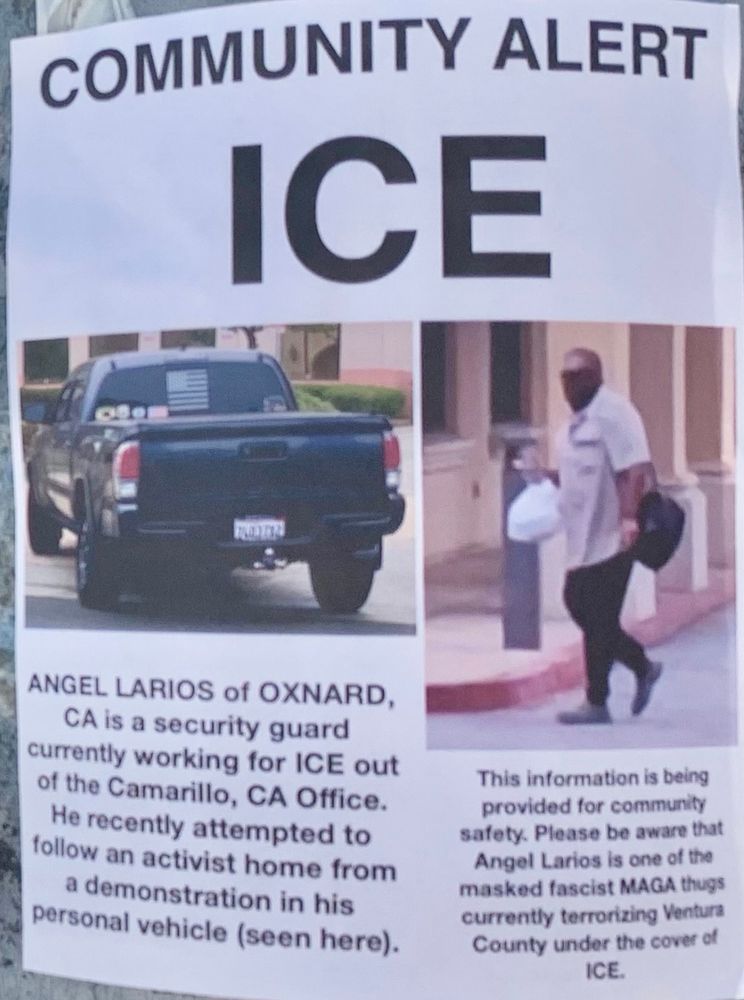 Flyer reads: COMMUNITY ALERT ICE ANGEL LARIOS of OXNARD, CA is a security guard currently working for ICE out of the Camarillo, CA Office. He recently attempted to follow an activist home from a demonstration in his personal vehicle (seen here). This information is being provided for community safety. Please be aware that Angel Larios is one of the masked fascist MAGA thugs currently terrorizing Ventura County under the cover of ICE. Included is a picture of a toyota tacoma and another picture of a masked man walking.