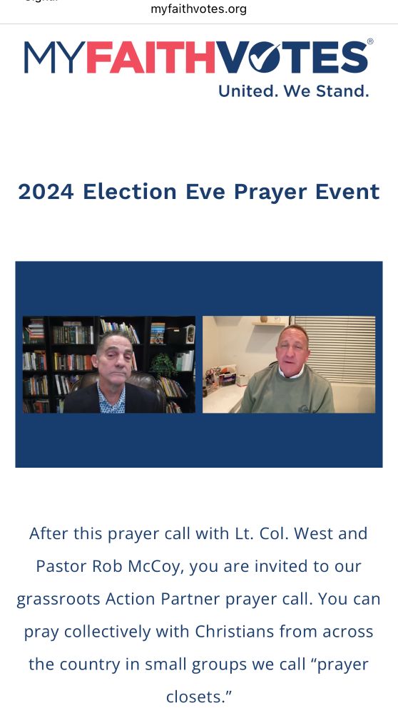 Still from video of Godspeak Calvary Chapel Pastor Rob McCoy on the livestream. Text reads:
MYFAITHVOTES*
United. We Stand.
2024 Election Eve Prayer Event
After this prayer call with Lt. Col. West and Pastor Rob McCoy, you are invited to our
grassroots Action Partner prayer call. You can
pray collectively with Christians from across the country in small groups we call "prayer closets."