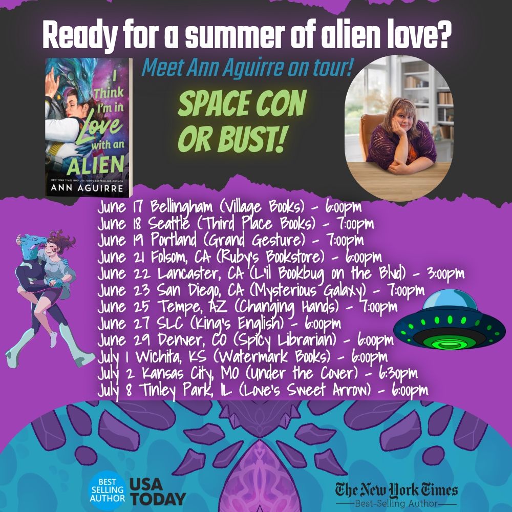 Torn black headline space with 3D book I Think I'm in Love with an Alien on the left and a photo of a middle-aged white lady (me) on the right. I have brown hair and I'm wearing a purple crochet sweater and floral dress. My chin is propped on my hand. 

The headline text in white bold: Ready for a summer of alien love?
Subheading in teal italics: Meet Ann Aguirre on tour!
Accent text in avocado: Space Con or bust!

In the middle the background is purple and the white bold text reads: 

June 17 Bellingham (Village Books) -  6:00pm
June 18 Seattle (Third Place Books) - 7:00pm
June 19 Portland (Grand Gesture) – 7:00pm 
June 21 Folsom, CA (Ruby's Bookstore) - 6:00pm
June 22 Lancaster, CA (L'il Bookbug on the Blvd) - 3:00pm
June 23 San Diego, CA (Mysterious Galaxy) - 7:00pm
June 25 Tempe, AZ (Changing Hands) - 7:00pm
June 27 SLC (King's English) - 6:00pm 
June 29 Denver, CO (Spicy Librarian) - 6:00pm
July 1 Wichita, KS (Watermark Books) - 6:00pm  
July 2 Kansas City, MO (Under the Cover) - 6:30pm 
July 8 Tinley Park, IL (Love's Sweet Arrow) - 6:00pm 

Bracketing the text are two cute illustrations:

Left: Seeker and Jen in a romance clinch
Right: A UFO

The bottom is a custom pattern in teals and purples based on Seeker's scale patterns. It's cool and vaguely dragonish. 

Bottom left: Bestselling author USA Today
Bottom right: The New York Times bestselling author