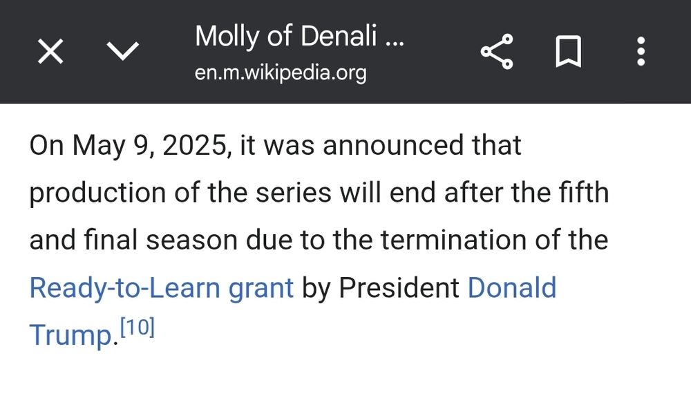 Molly of Denali
en.m.wikipedia.org

On May 9, 2025, it was announced that
production of the series will end after the fifth and final season due to the termination of the Ready-to-Learn grant by President Donald Trump.

