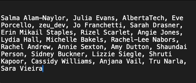 Salma Alam-Naylor, Julia Evans, AlbertaTech, Eve Porcello, zeu_dev, Jo Franchetti, Sarah Drasner, Erin Mikail Staples, Rizel Scarlet, Angie Jones, Lydia Hall, Michelle Bakels, Rachel-Lee Nabors, Rachel Andrew, Annie Sexton, Amy Dutton, Shaundai Person, Sidney Buckner, Lizzie Siegle, Shruti Kapoor, Cassidy Williams, Anjana Vail, Tru Narla, Sara Vieira