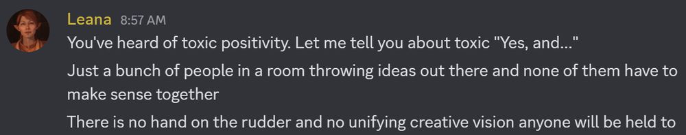 You've heard of toxic positivity. Let me tell you about toxic "Yes, and..."
Just a bunch of people in a room throwing ideas out there and none of them have to make sense together
There is no hand on the rudder and no unifying creative vision anyone will be held to