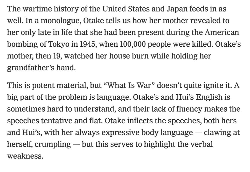 "This is potent material, but “What Is War” doesn’t quite ignite it. A big part of the problem is language. Otake’s and Hui’s English is sometimes hard to understand, and their lack of fluency makes the speeches tentative and flat. Otake inflects the speeches, both hers and Hui’s, with her always expressive body language — clawing at herself, crumpling — but this serves to highlight the verbal weakness."