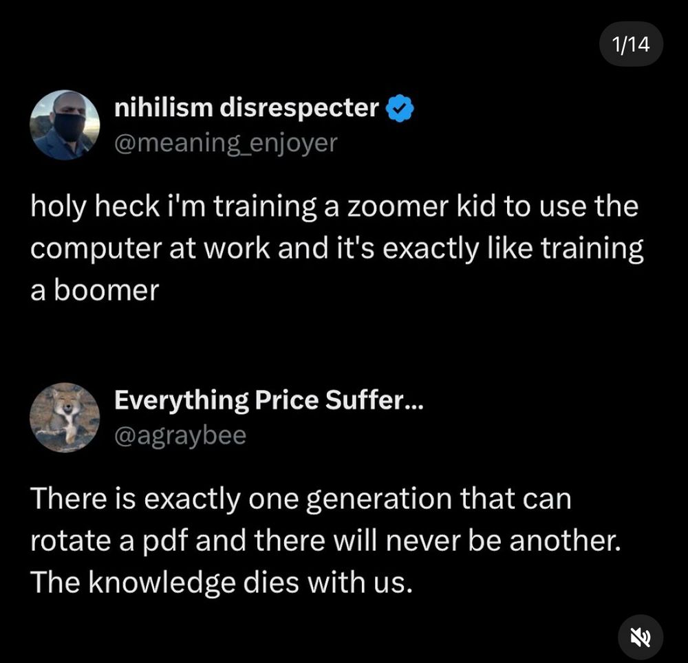 nihilism disrespecter v @meaning_enjoyer
holy heck i'm training a zoomer kid to use the computer at work and it's exactly like training a boomer
Everything Price Suffer...
@agraybee
There is exactly one generation that can rotate a pdf and there will never be another.
The knowledge dies with us.