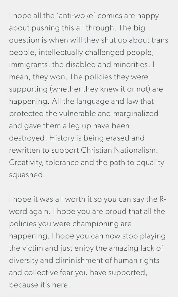 I hope all the ‘anti-woke’ comics are happy about pushing this all through. The big question is when will they shut up about trans people, intellectually challenged people, immigrants, the disabled and minorities. I mean, they won. The policies they were supporting (whether they knew it or not) are happening. All the language and law that protected the vulnerable and marginalized and gave them a leg up have been destroyed. History is being erased and rewritten to support Christian Nationalism. Creativity, tolerance and the path to equality squashed. 

I hope it was all worth it so you can say the R-word again. I hope you are proud that all the policies you were championing are happening. I hope you can now stop playing the victim and just enjoy the amazing lack of diversity and diminishment of human rights and collective fear you have supported, because it’s here. 