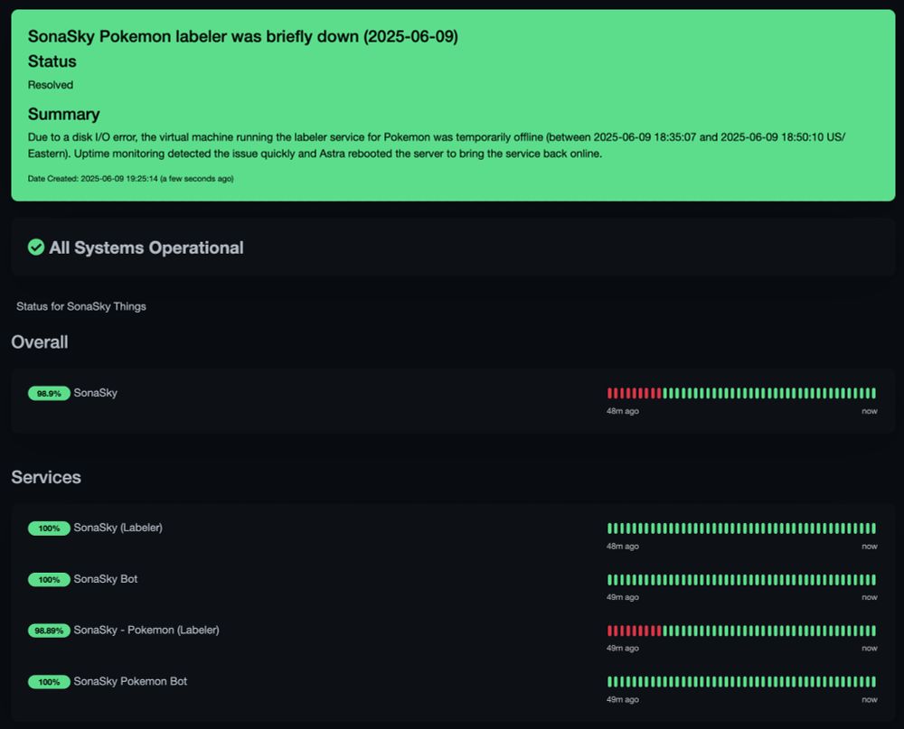 SonaSky Pokemon labeler was briefly down (2025-06-09)
Status: Resolved

Summary: 
Due to a disk I/O error, the virtual machine running the labeler service for Pokemon was temporarily offline (between 2025-06-09 18:35:07 and 2025-06-09 18:50:10 US/Eastern). Uptime monitoring detected the issue quickly and Astra rebooted the server to bring the service back online. 

Date Created: 2025-06-09 19:25:14 (2 minutes ago)