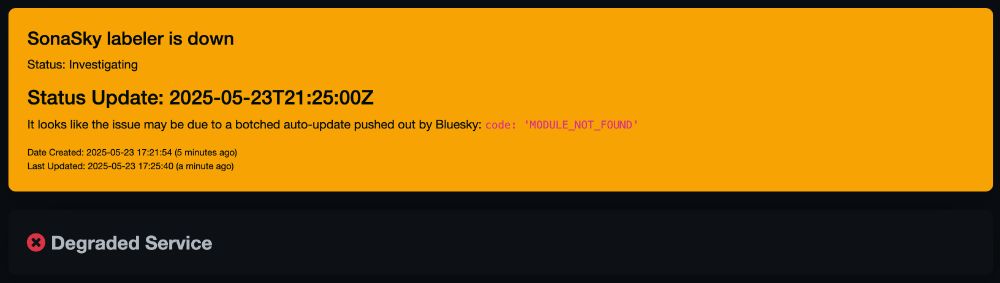 SonaSky labeler is down

Status: Investigating
Status Update: 2025-05-23T21:25:00Z

It looks like the issue may be due to a botched auto-update pushed out by Bluesky: code: 'MODULE_NOT_FOUND'

Degraded Service