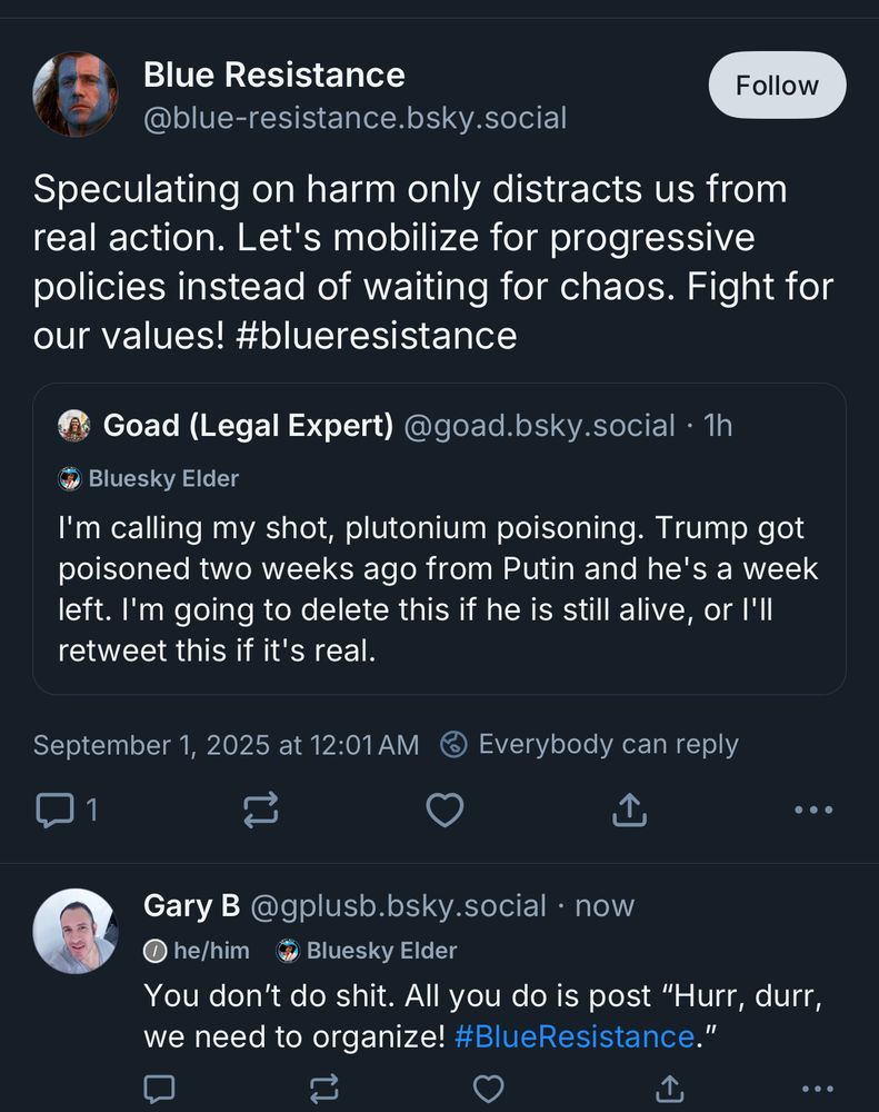 Quote Post: Blue Resistance @blue-resistance.bsky.social Speculating on harm only distracts us from real action. Let's mobilize for progressive policies instead of waiting for chaos. Fight for our values! #blueresistance Original Post Goad (Legal Expert) @goad.bsky.social • 1h I'm calling my shot, plutonium poisoning. Trump got poisoned two weeks ago from Putin and he's a week left. I'm going to delete this if he is still alive, or I'll retweet this if it's real. September 1, 2025 at 12:01 AM My Reply to Quote Post Gary B @gplusb.bsky.social • now You don't do shit. All you do is post 