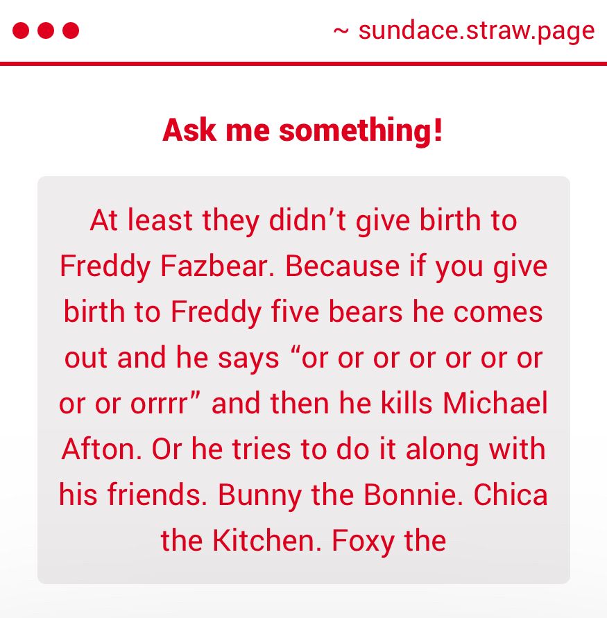 "At least they didn't give birth to Freddy Fazbear. Because if you give birth to Freddy five bears he comes out and he says "or or or or or or or or or orrrr" and then he kills Michael Afton. Or he tries to do it along with his friends. Bunny the Bonnie. Chica the Kitchen. Foxy the..."