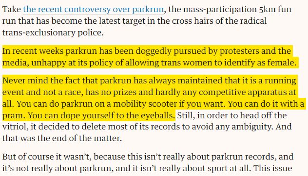 Screenshot of the article with the following highlighted passage: In recent weeks parkrun has been doggedly pursued by protesters and the media, unhappy at its policy of allowing trans women to identify as female. Never mind the fact that parkrun has always maintained that it is a running event and not a race, has no prizes and hardly any competitive apparatus at all. You can do parkrun on a mobility scooter if you want. You can do it with a pram. You can dope yourself to the eyeballs.