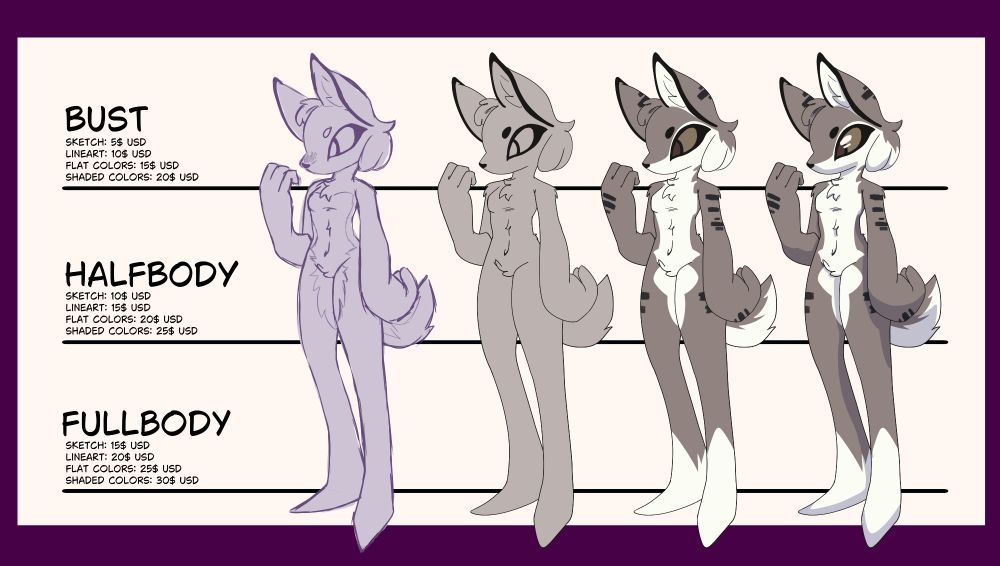 Bust
- sketch: 5$ USD
- lineart: 10$ USD
- flat colors: 15$ USD
- shaded: 20$ USD

Halfbody
- sketch: 10$ USD
- lineart: 15$ USD
- flat colors: 20$ USD
- shaded: 25$ USD

Fullbody
- sketch: 15$ USD
- lineart: 20$ USD
- flat colors: 25$ USD
- shaded: 30$ USD

Extra Character: +10$ USD per character