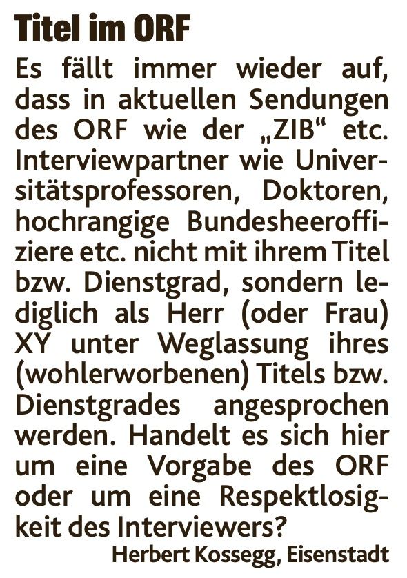 Leserbrief: Titel im Orf
Es fällt immer wieder auf, dass in aktuellen Sendungen des ORF wie der „ZIB“ etc. Interviewpartner wie Universitätsprofessoren, Doktoren, hochrangige Bundesheeroffiziere etc. nicht mit ihrem Titel bzw. Dienstgrad, sondern lediglich als Herr (oder Frau) XY unter Weglassung ihres (wohlerworbenen) Titels bzw. Dienstgrades angesprochen werden. Handelt es sich hier um eine Vorgabe des ORF oder um eine Respektlosigkeit des Interviewers?