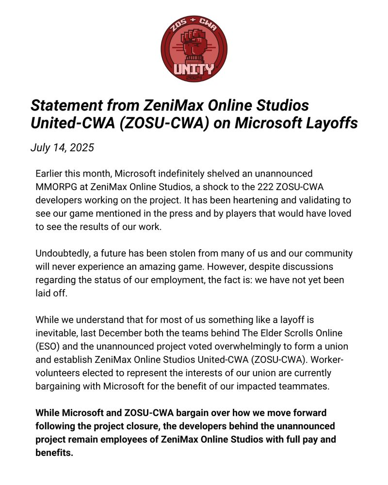 First part of the ZeniMax Online Studio United-CWA statement that reads,

Earlier this month, Microsoft indefinitely shelved an unannounced MMORPG at ZeniMax Online Studios, a shock to the 222 ZOSU-CWA developers working on the project. It has been heartening and validating to see our game mentioned in the press and by players that would have loved to see the results of our work. 

Undoubtedly, a future has been stolen from many of us and our community will never experience an amazing game. However, despite discussions regarding the status of our employment, the fact is: we have not yet been laid off.

While we understand that for most of us something like a layoff is inevitable, last December both the teams behind The Elder Scrolls Online (ESO) and the unannounced project voted overwhelmingly to form a union and establish ZeniMax Online Studios United-CWA (ZOSU-CWA). Worker-volunteers elected to represent the interests of our union are currently bargaining with Microsoft for the benefit of our impacted teammates. 

While Microsoft and ZOSU-CWA bargain over how we move forward following the project closure, the developers behind the unannounced project remain employees of ZeniMax Online Studios with full pay and benefits.


