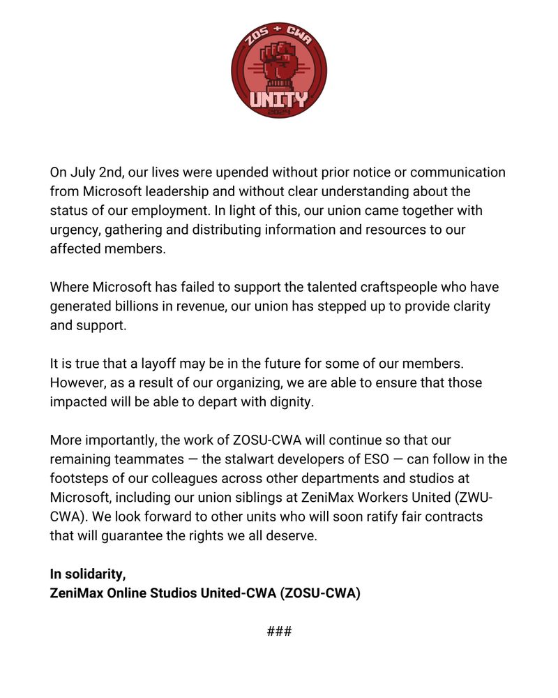 Second part of the ZeniMax Online Studio United-CWA statement that reads: On July 2nd, our lives were upended without prior notice or communication from Microsoft leadership and without clear understanding about the status of our employment. In light of this, our union came together with urgency, gathering and distributing information and resources to our affected members.

Where Microsoft has failed to support the talented craftspeople who have generated billions in revenue, our union has stepped up to provide clarity and support. 

It is true that a layoff may be in the future for some of our members. However, as a result of our organizing, we are able to ensure that those impacted will be able to depart with dignity. 

More importantly, the work of ZOSU-CWA will continue so that our remaining teammates — the stalwart developers of ESO — can follow in the footsteps of our colleagues across other departments and studios at Microsoft, including our union siblings at ZeniMax Workers United (ZWU-CWA). We look forward to other units who will soon ratify fair contracts that will guarantee the rights we all deserve.

In solidarity,
ZeniMax Online Studios United-CWA (ZOSU-CWA)