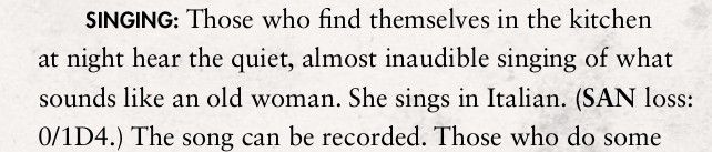 SINGING: Those who find themselves in the kitchen 
at night hear the quiet, almost inaudible singing of what 
sounds like an old woman. She sings in Italian. (SAN loss: 
0/1D4.) The song can be recorded. Those who do some 

