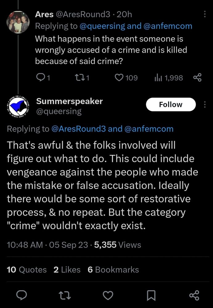 Screenshot of tweets. The first reads "What happens in the event someone is wrongly accused of a crime and is killed because of said crime?"

The reply reads "That's awful & the folks involved will figure out what to do. This could include vengeance against the people who made the mistake or false accusation. Ideally there would be some sort of restorative process, & no repeat. But the category "crime" wouldn't exactly exist."