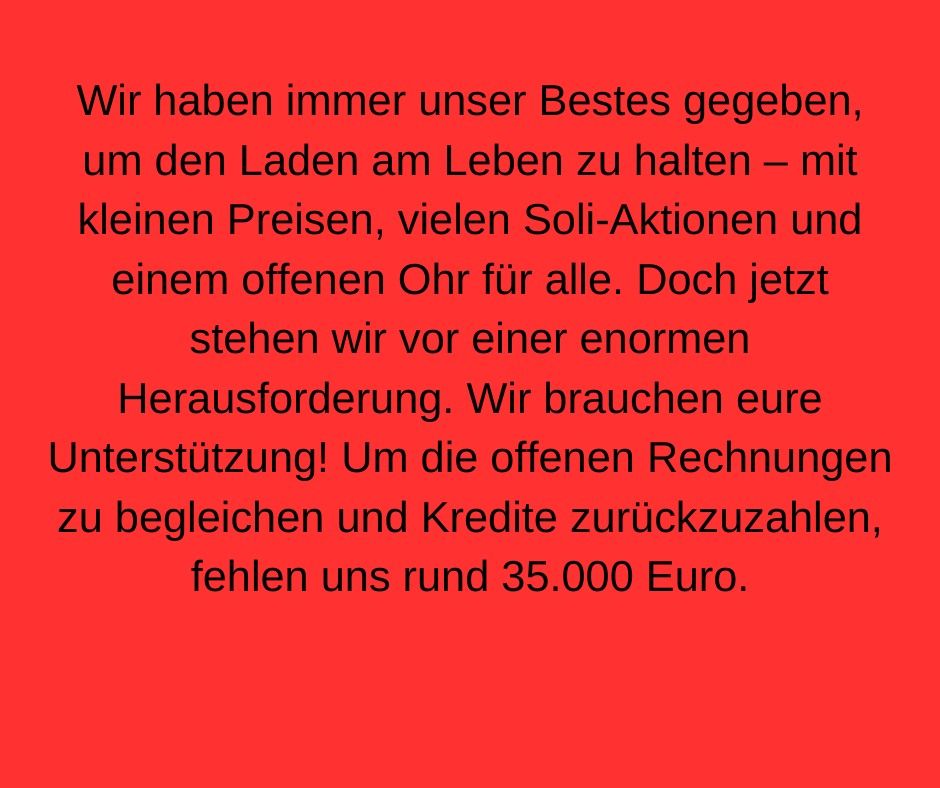 Wir haben immer unser Bestes gegeben, um den Laden am Leben zu halten - mit kleinen Preisen, vielen Soli-Aktionen und einem offenen Ohr für alle. Doch jetzt stehen wir vor einer enormen Herausforderung. Wir brauchen eure Unterstützung! Um die offenen Rechnungen zu begleichen und Kredite zurückzuzahlen, fehlen uns rund 35 tausend Euro.
