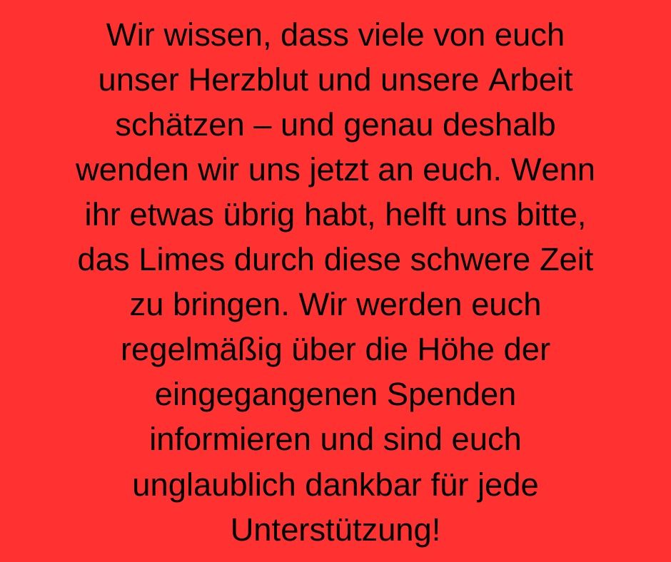 Wir wissen, dass viele von euch unser Herzblut und unsere Arbeit schätzen - und genau deshalb wenden wir uns jetzt an euch. Wenn ihr etwas übrig habt, helft uns bitte, das Limes durch diese schwere Zeit zu bringen. Wir werden euch regelmäßig über die Höhe der eingegangenen Spenden informieren und sind euch unglaublich dankbar für jede Unterstützung!