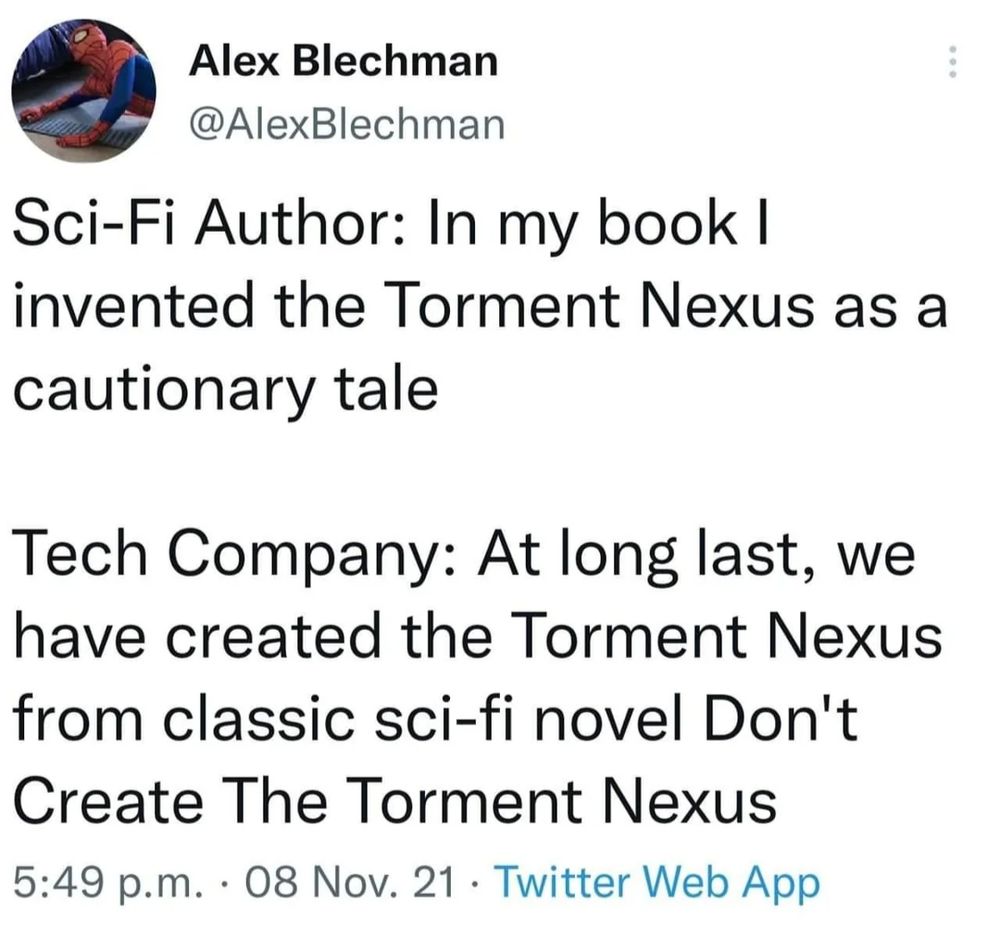 Alex Blechman
@AlexBlechman
Sci-Fi Author: In my book I invented the Torment Nexus as a cautionary tale
Tech Company: At long last, we have created the Torment Nexus from classic sci-fi novel Don't Create The Torment Nexus
5:49 p.m. 08 Nov. 21 Twitter Web App