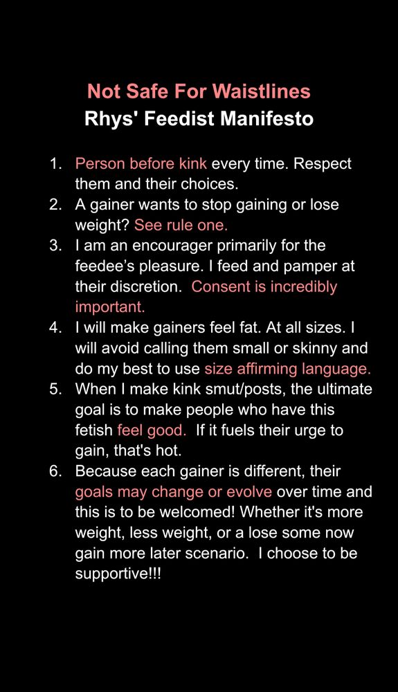 Not Safe For Waistlines
Rhys' Feedist Manifesto

1. Person before kink every time. Respect them and their choices.
2. A gainer wants to stop gaining or lose weight? See rule one.
3. I am an encourager primarily for the feedee’s pleasure. I feed and pamper at their discretion.  Consent is incredibly important.
I will make gainers feel fat. At all sizes. I will avoid calling them small or skinny and do my best to use size affirming language.
4. When I make kink smut/posts, the ultimate goal is to make people who have this fetish feel good.  If it fuels their urge to gain, that's hot.
5. Because each gainer is different, their goals may change or evolve over time and this is to be welcomed! Whether it's more weight, less weight, or a lose some now gain more later scenario.  I choose to be supportive!!!
