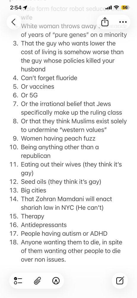 2:54 Tale form factor robot sed
al ج56
wite
_ White woman throws away -
...
of years of "pure genes" on a minority
3. That the guy who wants lower the cost of living is somehow worse than the guy whose policies killed your husband
4. Can't forget fluoride
5. Or vaccines
6. Or 5G
7. Or the irrational belief that Jews specifically make up the ruling class
8. Or that they think Muslims exist solely to undermine "western values"
9. Women having peach fuzz
10. Being anything other than a republican
11. Eating out their wives (they think it's gay)
12. Seed oils (they think it's gay)
13. Big cities
14. That Zohran Mamdani will enact shariah law in NYC (He can't)
15. Therapy
16. Antidepressants
17. People having autism or ADHD
18. Anyone wanting them to die, in spite of them wanting other people to die over non issues.