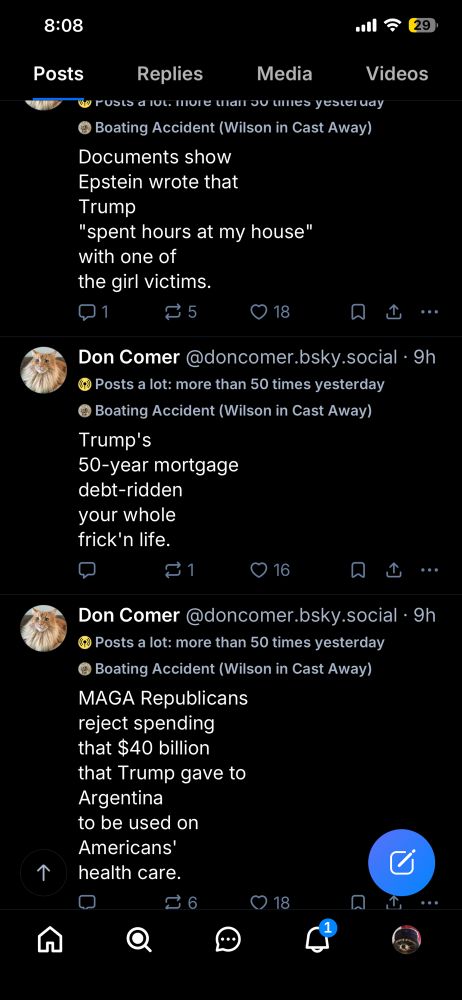 8:08
29
Posts
Replies
Media
a rusto dul mure mai ou unes yesteruay
• Boating Accident (Wilson in Cast Away)
Documents show
Epstein wrote that
Trump
"spent hours at my house" with one of the girl victims.
2 5
18
Videos
企
•..
Don Comer @doncomer.bsky.social • 9h
• Posts a lot: more than 50 times yesterday
• Boating Accident (Wilson in Cast Away)
Trump's
50-year mortgage debt-ridden your whole frick'n life.
个
16
山…
Don Comer @doncomer.bsky.social • 9h
• Posts a lot: more than 50 times yesterday
© Boating Accident (Wilson in Cast Away)
MAGA Republicans reject spending that $40 billion that Trump gave to Argentina
to be used on Americans' health care.
• 18
.•.
n