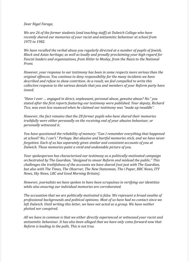 1/3
Dear Nigel Farage,
We are 26 of the former students (and teaching staff at Dulwich College who have recently shared our memories of your racist and antisemitic behaviour at school from 1975 to 1982.
We have recalled the verbal abuse you regularly directed at a number of pupils of Jewish, Black and Asian heritage; as well as loudly and proudly proclaiming your high regard for Fascist leaders and organisations, from Hitler to Mosley, from the Nazis to the National Front.
However, your response to our testimony has been in some respects more serious than the original offences. You continue to deny responsibility for the many incidents we have described and refuse to show contrition. As a result, we feel compelled to write this collective response to the various denials that you and members of your Reform party have issued.
"Have I ever ... engaged in direct, unpleasant, personal abuse, genuine abuse? No." you stated after the first reports featuring our testimony were published. Your deputy, Richard Tice, was even less nuanced when he claimed our testimony was "made up twaddle".
However, the fact remains that the 28 former pupils who have shared their memories truthfully were either personally on the receiving end of your abusive behaviour, or personally witnessed it.
You have questioned the reliability of memory: "Can I remember everything that happened at school? No, I can't." Perhaps. But abusive and hurtful memories stick, and we have never forgotten. Each of us has separately given similar and consistent accounts of you at Dulwich. These memories paint a vivid and undeniable picture of you.
Your spokesperson has characterised our testimony as a politically-motivated campaign orchestrated by The Guardian, "designed to smear Reform and mislead the public." This challenges the truthfulness of the accounts we have shared (not just with The Guardian, but also with The Times, The Observer, The New Statesman, The i Paper, BBC News, ITV News, Sky News, LBC and Good Mo…
