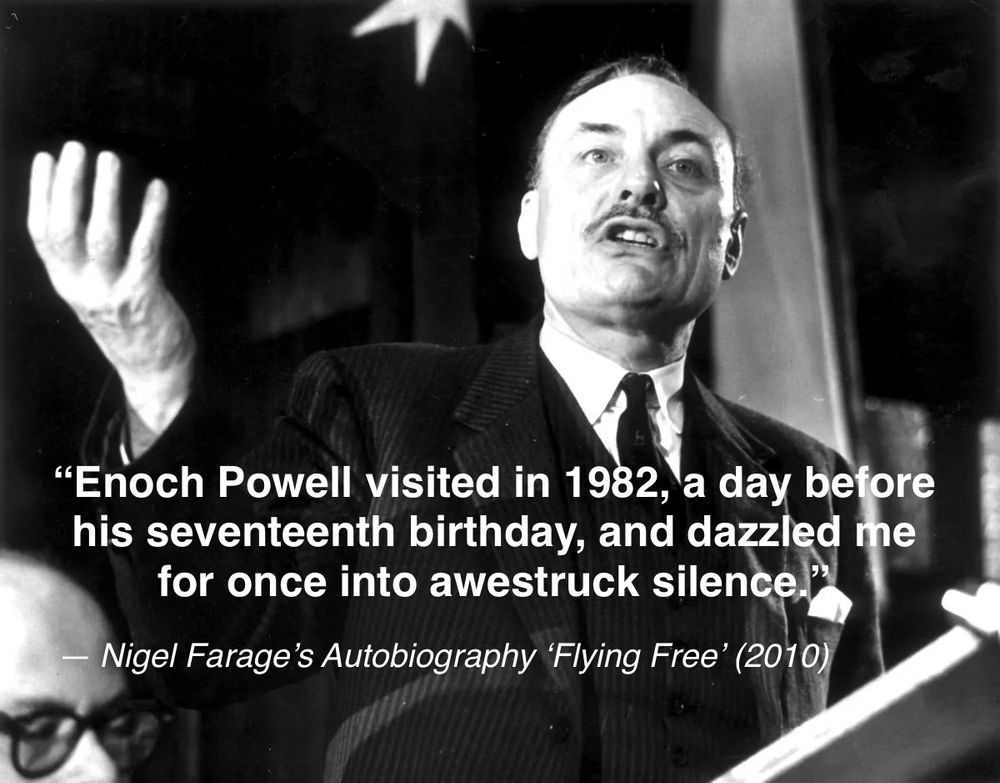 "Enoch Powell visited in 1982, a day before his seventeenth birthday, and dazzled me for once into awestruck silence."
- Nigel Farage's Autobiography Flying Free' (2010)