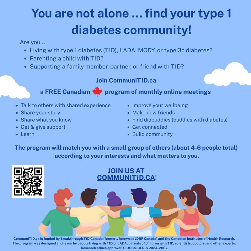 Are you living with T1D*?
Are you parenting a child with T1D?
Do you have a family member, partner, or friend with T1D?

*or LADA/MODY/type 3c diabetes

You are not alone … find your type 1 diabetes community!

Join CommuniT1D.ca, a free Canadian program of monthly online meetings.
talk to others with shared experience
share your story
share what you know
get & give support
learn
improve your wellbeing
make new friends
find diabuddies (buddies with diabetes)
get connected
build community

The program will match you with a small group of others (about 4-6 people total) according to your interests and what matters to you.

JOIN US at communit1d.ca

A drawing of six people with arms around each other, several sensors visible on their arms

CommuniT1D.ca is funded by Breakthrough T1D Canada (formerly known as JDRF Canada) and the Canadian Institutes of Health Research. The program was designed and is run by people living with T1D or LADA, parents of children with T1D, scientists, doctors, and other experts. Research ethics approval: CIUSSS-CER-S 2024-2887
