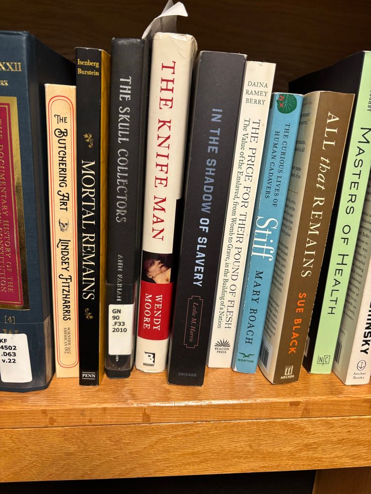 Book titles on my shelf include: The Butchering Art, Mortal Remains, The Skull Collectors, The Knife Man, in the Shadow of Slavery, The Price for Their Pound of Flesh, Stiff: The curious lives of Human Cadavers, All that Remains, and Masters of Health