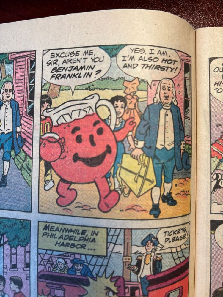 The best panel in it. Kool-aid man asks “Excuse me sir, aren’t you Benjamin Franklin?” And Franklin (holding a kite, of course) replies “Yes, I am. I’m also HOT and THIRST”