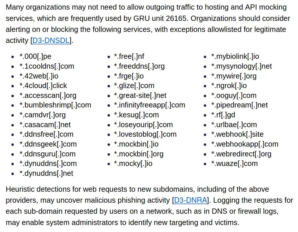 Many organizations may not need to allow outgoing traffic to hosting and API mocking services, which are frequently used by GRU unit 26165. Organizations should consider alerting on or blocking the following services, with exceptions allowlisted for legitimate activity [D3-DNSDL].
 *.000[.]pe
 *.1cooldns[.]com
 *.42web[.]io
 *.4cloud[.]click
 *.accesscan[.]org
 *.bumbleshrimp[.]com
 *.camdvr[.]org
 *.casacam[.]net
 *.ddnsfree[.]com
 *.ddnsgeek[.]com
 *.ddnsguru[.]com
 *.dynuddns[.]com
 *.dynuddns[.]net
 *.free[.]nf
 *.freeddns[.]org
 *.frge[.]io
 *.glize[.]com
 *.great-site[.]net
 *.infinityfreeapp[.]com
 *.kesug[.]com
 *.loseyourip[.]com
 *.lovestoblog[.]com
 *.mockbin[.]io
 *.mockbin[.]org
 *.mocky[.]io
 *.mybiolink[.]io
 *.mysynology[.]net
 *.mywire[.]org
 *.ngrok[.]io
 *.ooguy[.]com
 *.pipedream[.]net
 *.rf[.]gd
 *.urlbae[.]com
 *.webhook[.]site
 *.webhookapp[.]com
 *.webredirect[.]org
 *.wuaze[.]com
Heuristic detections for web requests to new subdomains, including of the above providers, may uncover malicious phishing activity [D3-DNRA]. Logging the requests for each sub-domain requested by users on a network, such as in DNS or firewall logs, may enable system administrators to identify new targeting and victims.