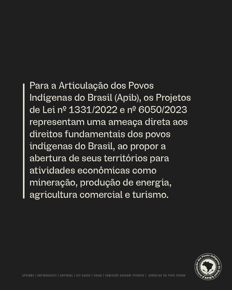 Para a Articulação dos Povos
Indigenas do Brasil (Apib), os Projetos
de Lei n' 1331/2022 e n. 6050/2023
representam uma ameaça direta aos
direitos fundamentais dos povos
indigenas do Brasil, ao propor a
abertura de seus territórios para
atividades econômicas como
mineração, produção de energia,
agricultura comercial e turismo.
